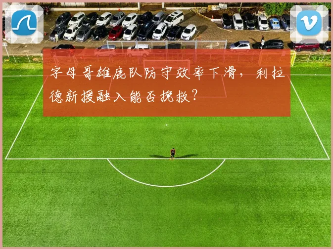 字母哥雄鹿队防守效率下滑,利拉德新援融入能否挽救?