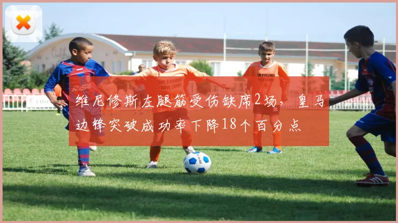 维尼修斯左腿筋受伤缺席2场，皇马边锋突破成功率下降18个百分点