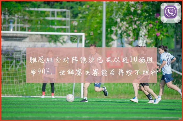 雅思组合对阵德沙巴混双近10场胜率90%,世锦赛决赛能否再续不败神话