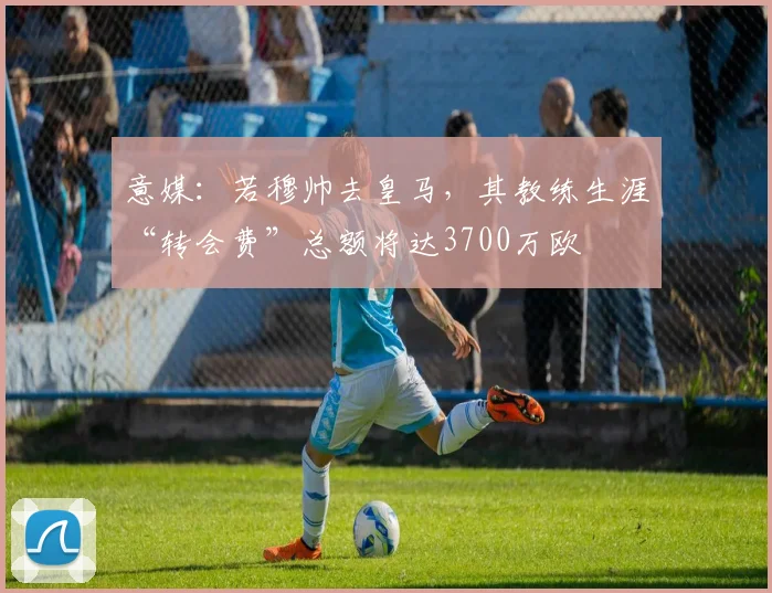 意媒：若穆帅去皇马，其教练生涯“转会费”总额将达3700万欧