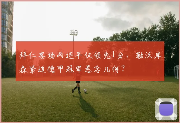 拜仁客场两连平仅领先1分,勒沃库森紧追德甲冠军悬念几何?