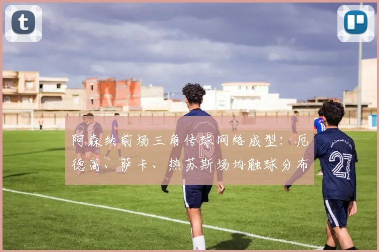 阿森纳前场三角传球网络成型:厄德高、萨卡、热苏斯场均触球分布揭示进攻核心区域